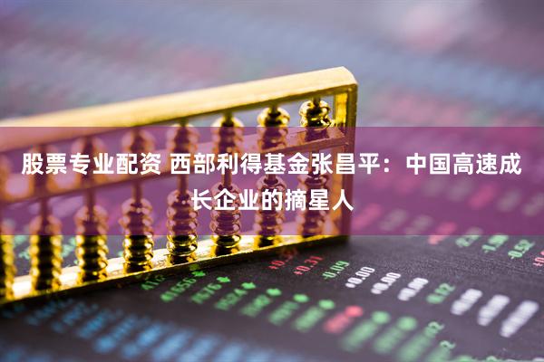 股票专业配资 西部利得基金张昌平：中国高速成长企业的摘星人