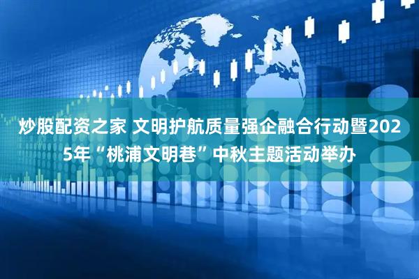 炒股配资之家 文明护航质量强企融合行动暨2025年“桃浦文明巷”中秋主题活动举办