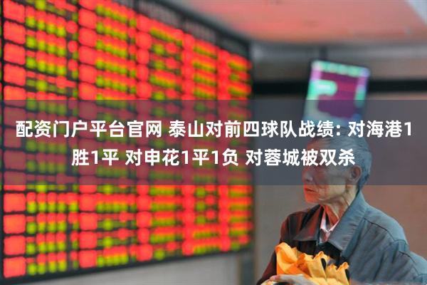 配资门户平台官网 泰山对前四球队战绩: 对海港1胜1平 对申花1平1负 对蓉城被双杀