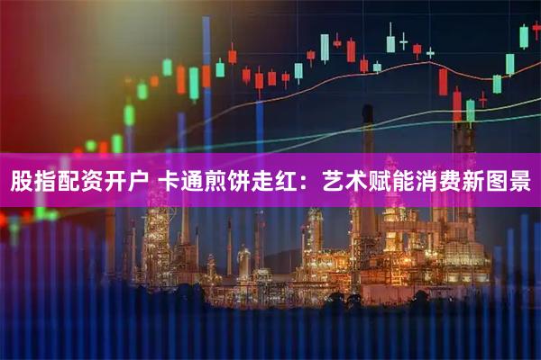 股指配资开户 卡通煎饼走红：艺术赋能消费新图景