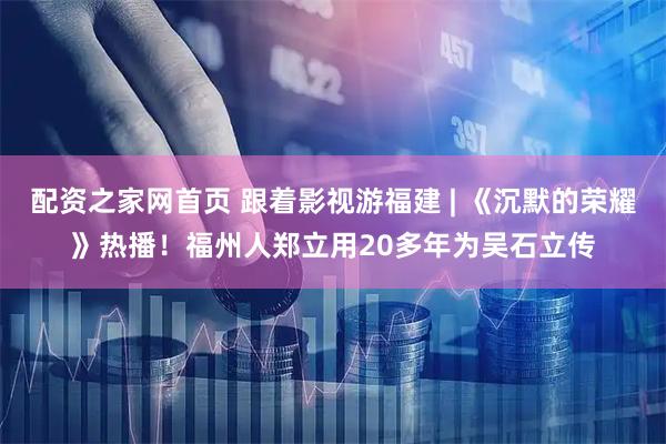 配资之家网首页 跟着影视游福建 | 《沉默的荣耀》热播！福州人郑立用20多年为吴石立传