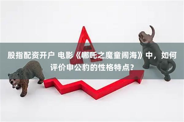股指配资开户 电影《哪吒之魔童闹海》中，如何评价申公豹的性格特点？