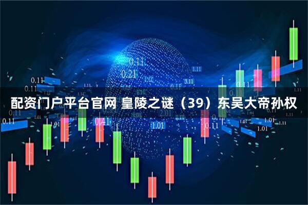 配资门户平台官网 皇陵之谜（39）东吴大帝孙权
