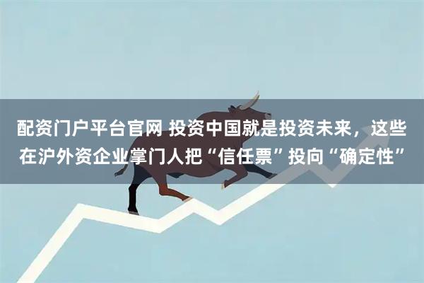 配资门户平台官网 投资中国就是投资未来，这些在沪外资企业掌门人把“信任票”投向“确定性”