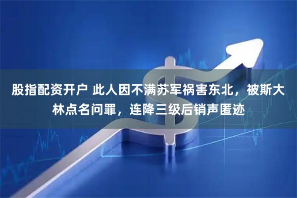 股指配资开户 此人因不满苏军祸害东北，被斯大林点名问罪，连降三级后销声匿迹