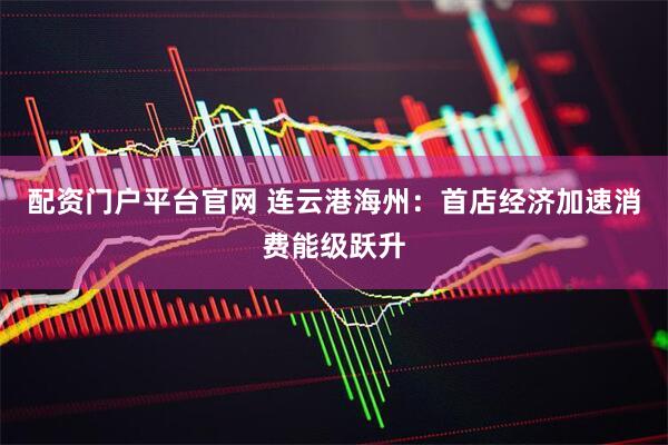 配资门户平台官网 连云港海州：首店经济加速消费能级跃升