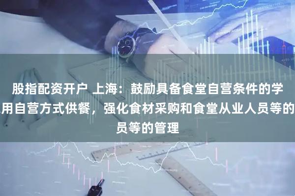 股指配资开户 上海：鼓励具备食堂自营条件的学校采用自营方式供餐，强化食材采购和食堂从业人员等的管理