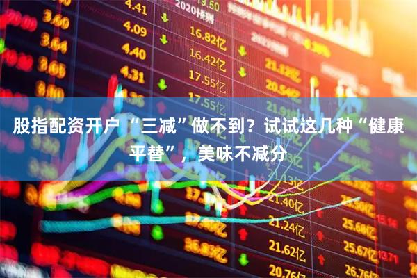 股指配资开户 “三减”做不到？试试这几种“健康平替”，美味不减分
