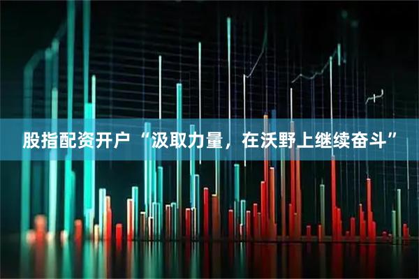 股指配资开户 “汲取力量，在沃野上继续奋斗”