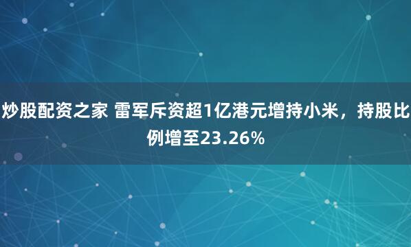 炒股配资之家 雷军斥资超1亿港元增持小米，持股比例增至23.26%