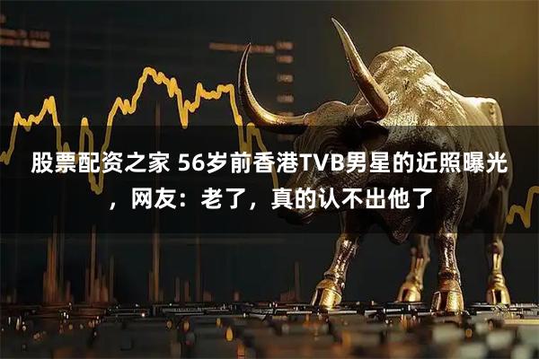 股票配资之家 56岁前香港TVB男星的近照曝光，网友：老了，真的认不出他了