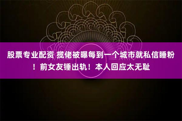 股票专业配资 揽佬被曝每到一个城市就私信睡粉！前女友锤出轨！本人回应太无耻