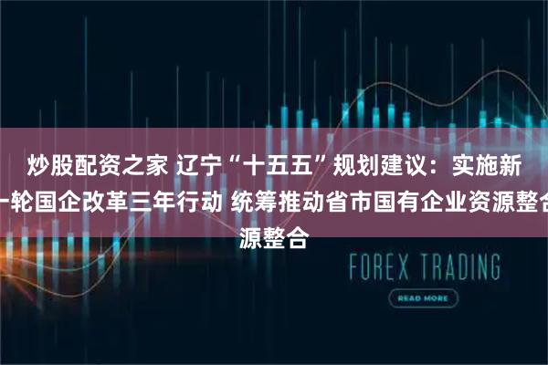炒股配资之家 辽宁“十五五”规划建议：实施新一轮国企改革三年行动 统筹推动省市国有企业资源整合