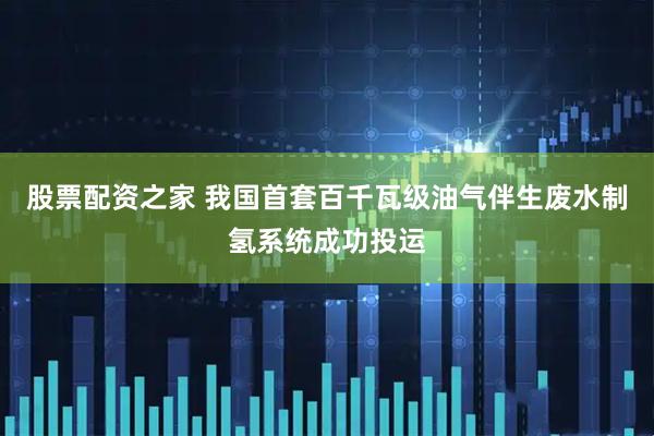 股票配资之家 我国首套百千瓦级油气伴生废水制氢系统成功投运