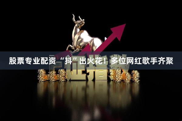 股票专业配资 “抖”出火花！多位网红歌手齐聚