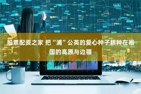股票配资之家 把“浦”公英的爱心种子耕种在祖国的高原与边疆