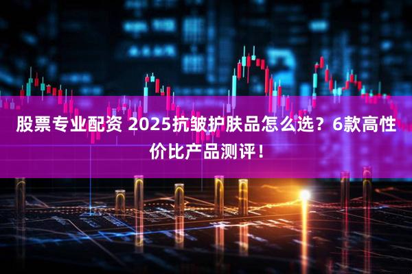 股票专业配资 2025抗皱护肤品怎么选？6款高性价比产品测评！