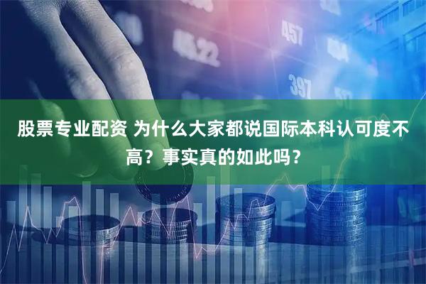 股票专业配资 为什么大家都说国际本科认可度不高？事实真的如此吗？