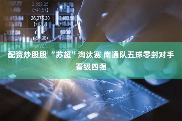 配资炒股股 “苏超”淘汰赛 南通队五球零封对手晋级四强