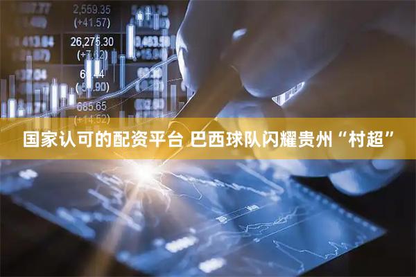 国家认可的配资平台 巴西球队闪耀贵州“村超”