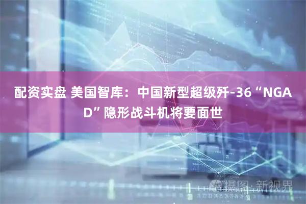 配资实盘 美国智库：中国新型超级歼-36“NGAD”隐形战斗机将要面世