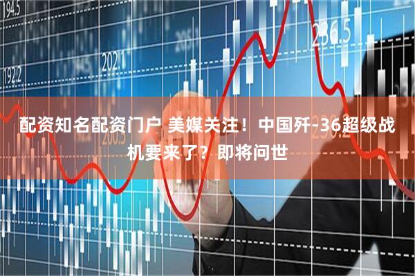 配资知名配资门户 美媒关注！中国歼-36超级战机要来了？即将问世