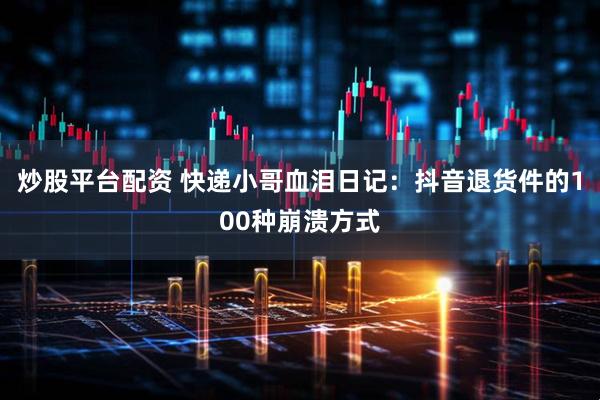 炒股平台配资 快递小哥血泪日记：抖音退货件的100种崩溃方式