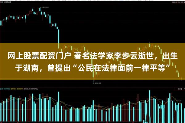 网上股票配资门户 著名法学家李步云逝世，出生于湖南，曾提出“公民在法律面前一律平等”