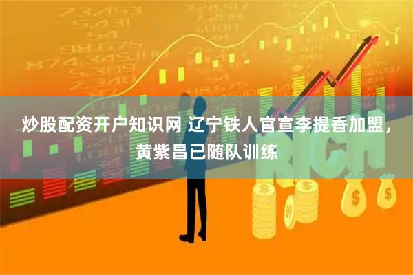 炒股配资开户知识网 辽宁铁人官宣李提香加盟，黄紫昌已随队训练