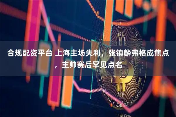 合规配资平台 上海主场失利，张镇麟弗格成焦点，主帅赛后罕见点名