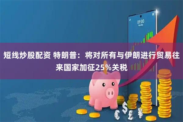短线炒股配资 特朗普：将对所有与伊朗进行贸易往来国家加征25%关税