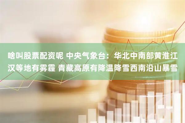 啥叫股票配资呢 中央气象台：华北中南部黄淮江汉等地有雾霾 青藏高原有降温降雪西南沿山暴雪