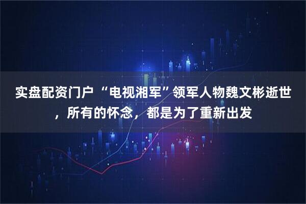 实盘配资门户 “电视湘军”领军人物魏文彬逝世，所有的怀念，都是为了重新出发