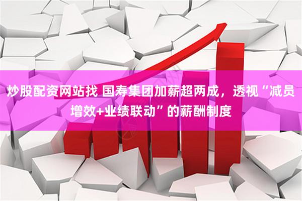 炒股配资网站找 国寿集团加薪超两成，透视“减员增效+业绩联动”的薪酬制度