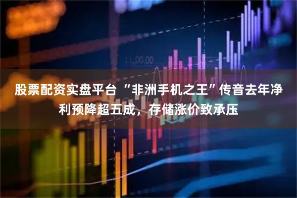股票配资实盘平台 “非洲手机之王”传音去年净利预降超五成，存储涨价致承压