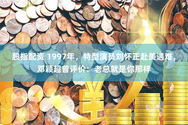 股指配资 1997年，特型演员刘怀正赴美遇难，邓颖超曾评价：老总就是你那样