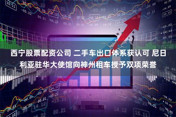 西宁股票配资公司 二手车出口体系获认可 尼日利亚驻华大使馆向神州租车授予双项荣誉