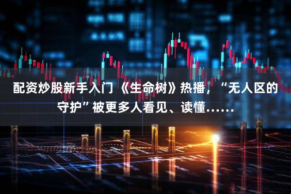 配资炒股新手入门 《生命树》热播，“无人区的守护”被更多人看见、读懂……