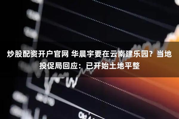 炒股配资开户官网 华晨宇要在云南建乐园？当地投促局回应：已开始土地平整