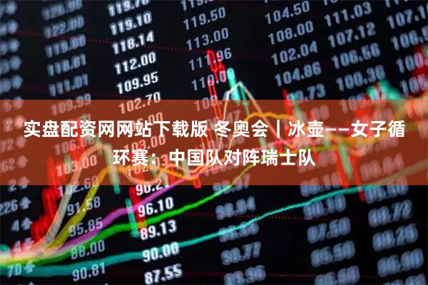 实盘配资网网站下载版 冬奥会｜冰壶——女子循环赛：中国队对阵瑞士队