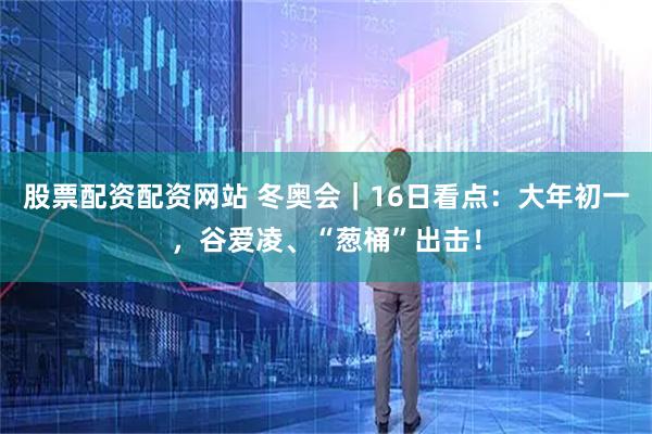 股票配资配资网站 冬奥会｜16日看点：大年初一，谷爱凌、“葱桶”出击！