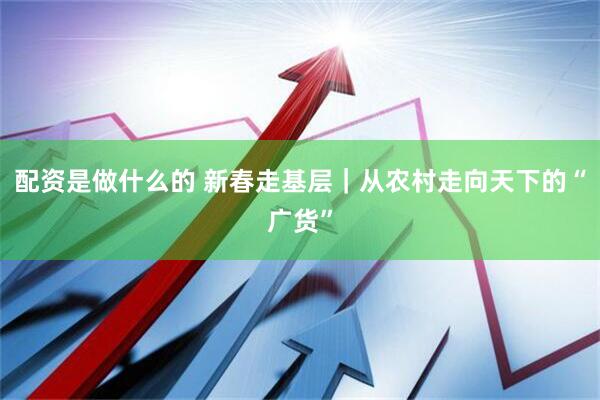 配资是做什么的 新春走基层｜从农村走向天下的“广货”