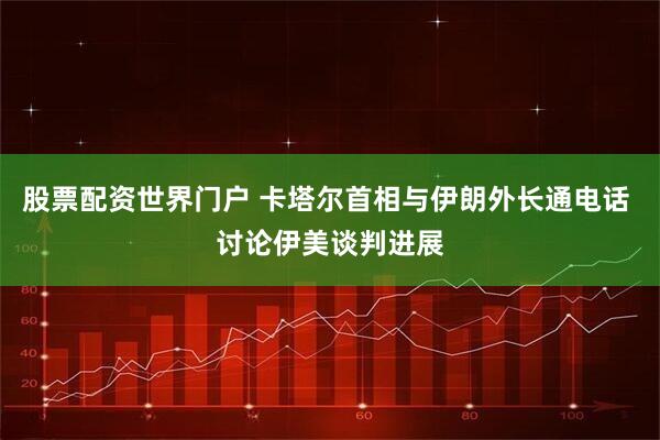 股票配资世界门户 卡塔尔首相与伊朗外长通电话 讨论伊美谈判进展