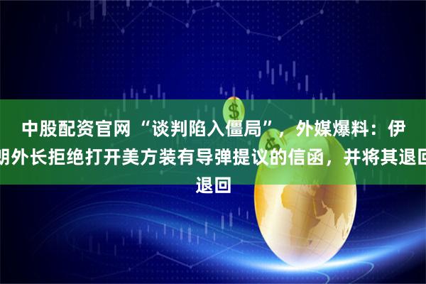 中股配资官网 “谈判陷入僵局”，外媒爆料：伊朗外长拒绝打开美方装有导弹提议的信函，并将其退回