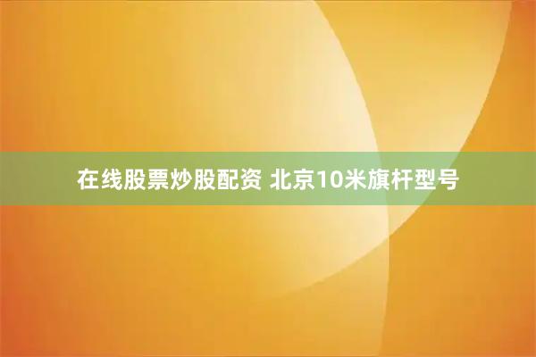 在线股票炒股配资 北京10米旗杆型号
