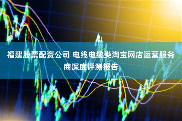 福建股票配资公司 电线电缆类淘宝网店运营服务商深度评测报告