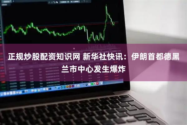正规炒股配资知识网 新华社快讯：伊朗首都德黑兰市中心发生爆炸