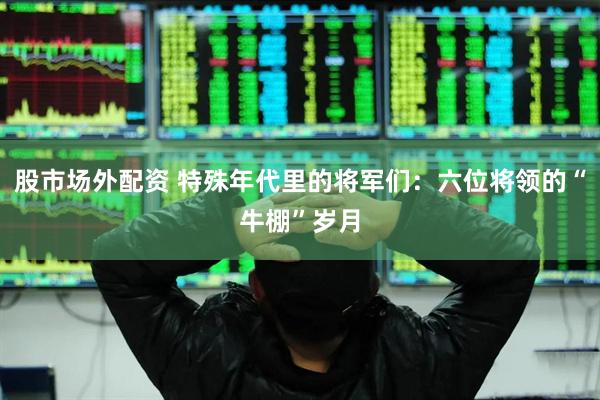 股市场外配资 特殊年代里的将军们：六位将领的“牛棚”岁月