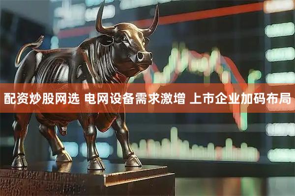 配资炒股网选 电网设备需求激增 上市企业加码布局