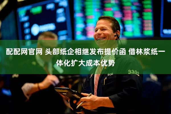 配配网官网 头部纸企相继发布提价函 借林浆纸一体化扩大成本优势